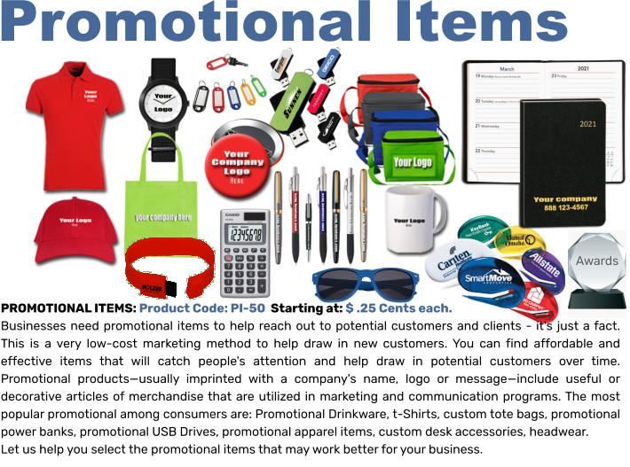 Promotional Items PROMOTIONAL ITEMS: Product Code: PI-50  Starting at: $ .25 Cents each.  Businesses need promotional items to help reach out to potential customers and clients - it's just a fact. This is a very low-cost marketing method to help draw in new customers. You can find affordable and effective items that will catch people's attention and help draw in potential customers over time. Promotional products—usually imprinted with a company's name, logo or message—include useful or decorative articles of merchandise that are utilized in marketing and communication programs. The most popular promotional among consumers are: Promotional Drinkware, t-Shirts, custom tote bags, promotional power banks, promotional USB Drives, promotional apparel items, custom desk accessories, headwear.  Let us help you select the promotional items that may work better for your business.   Awards